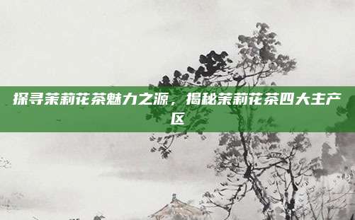 探寻茉莉花茶魅力之源，揭秘茉莉花茶四大主产区
