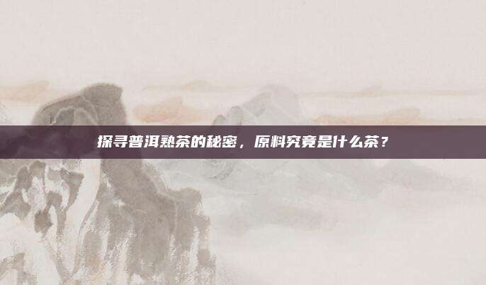 探寻普洱熟茶的秘密,原料究竟是什么茶?
