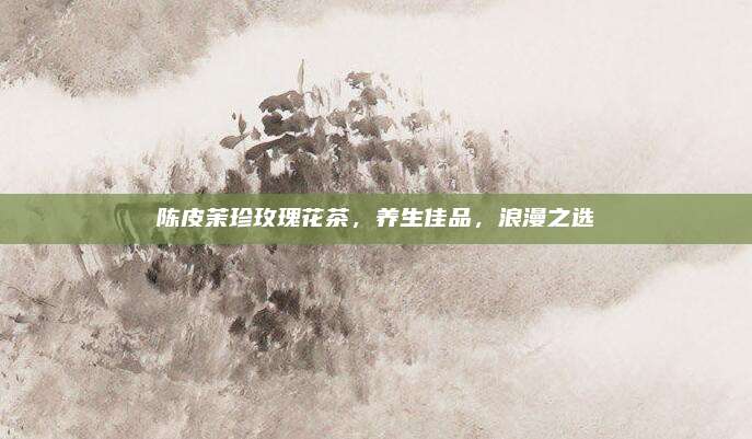 陈皮茉珍玫瑰花茶,养生佳品,浪漫之选