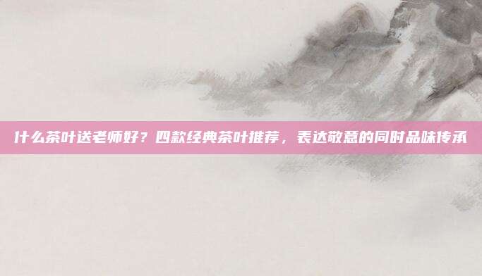什么茶叶送老师好?四款经典茶叶推荐,表达敬意的同时品味传承