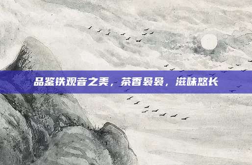 品鉴铁观音之美,茶香袅袅,滋味悠长