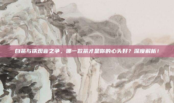 白茶与铁观音之争,哪一款茶才是你的心头好?深度解析!