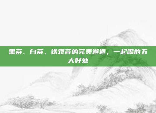 黑茶、白茶、铁观音的完美邂逅，一起喝的五大好处