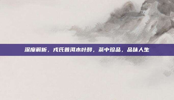 深度解析,戎氏普洱木叶醇,茶中珍品,品味人生