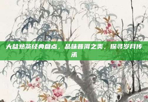大益熟茶经典盘点，品味普洱之美，探寻岁月传承