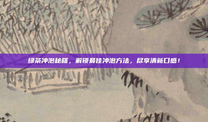 绿茶冲泡秘籍，解锁最佳冲泡方法，尽享清新口感！