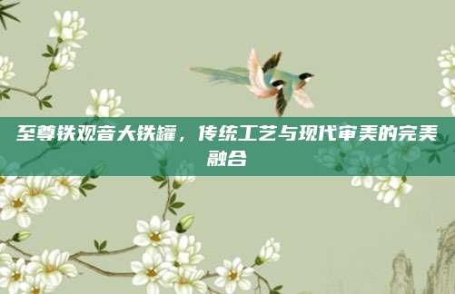 至尊铁观音大铁罐，传统工艺与现代审美的完美融合