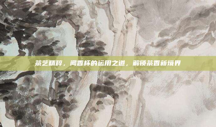 茶艺精粹，闻香杯的运用之道，解锁茶香新境界