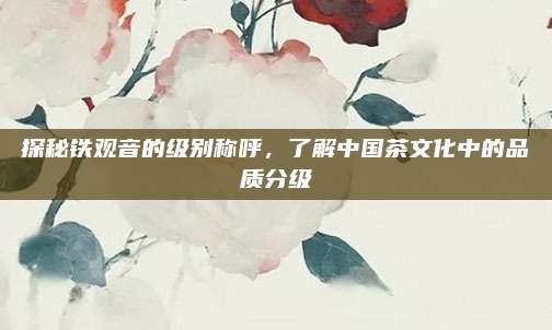 探秘铁观音的级别称呼，了解中国茶文化中的品质分级