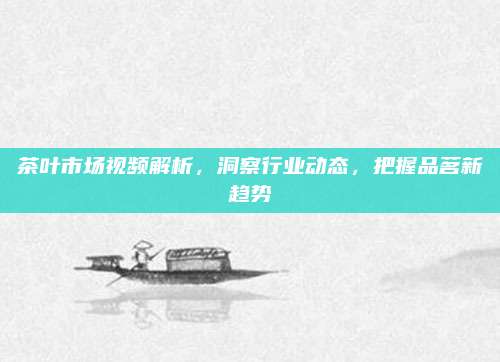 茶叶市场视频解析，洞察行业动态，把握品茗新趋势
