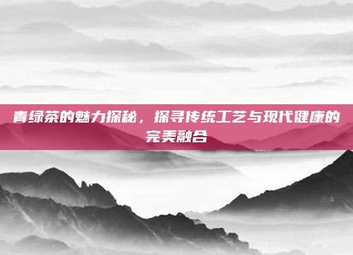 青绿茶的魅力探秘，探寻传统工艺与现代健康的完美融合
