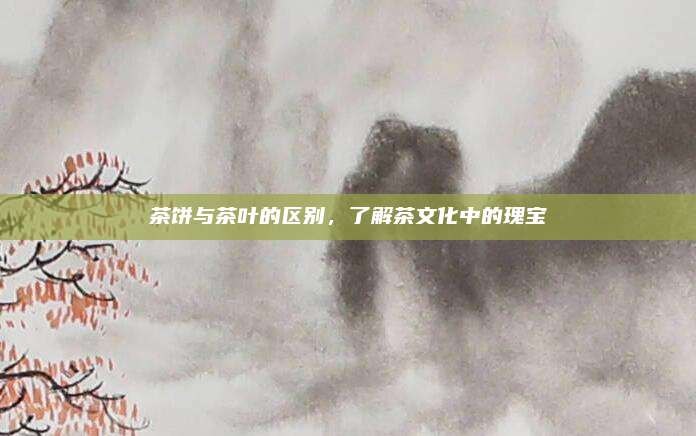 茶饼与茶叶的区别，了解茶文化中的瑰宝