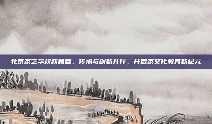 北京茶艺学校新篇章，传承与创新并行，开启茶文化教育新纪元