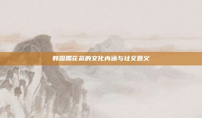 韩国喝花茶的文化内涵与社交意义