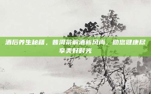 酒后养生秘籍，普洱茶解酒新风尚，助您健康尽享美好时光