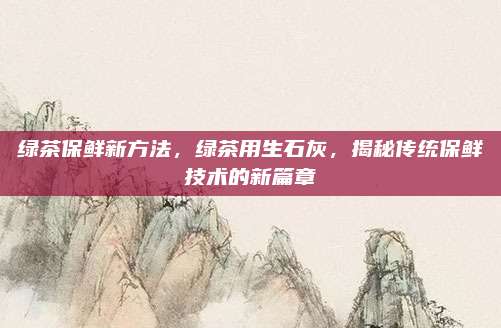 绿茶保鲜新方法，绿茶用生石灰，揭秘传统保鲜技术的新篇章