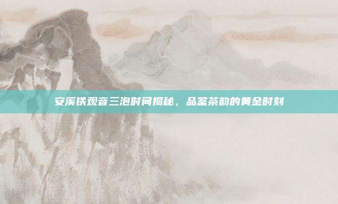 安溪铁观音三泡时间揭秘，品鉴茶韵的黄金时刻