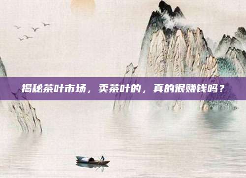 揭秘茶叶市场，卖茶叶的，真的很赚钱吗？