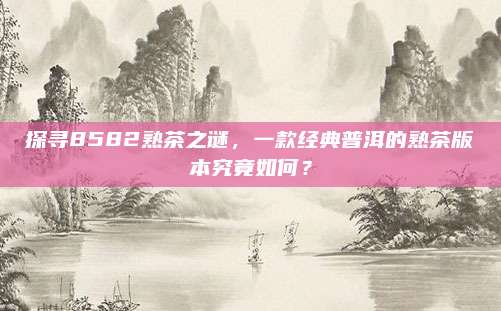 探寻8582熟茶之谜，一款经典普洱的熟茶版本究竟如何？