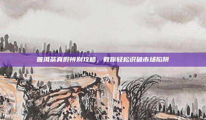普洱茶真假辨别攻略，教你轻松识破市场陷阱