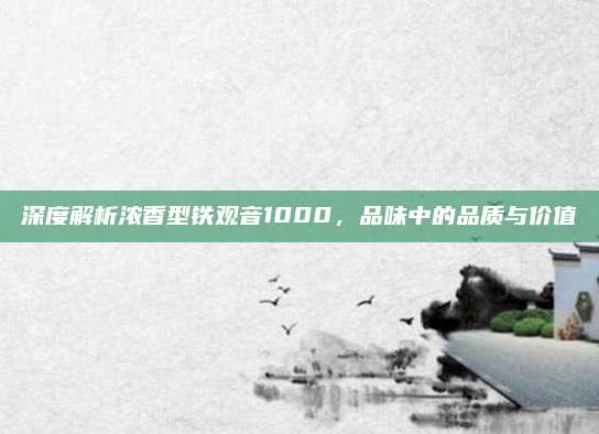 深度解析浓香型铁观音1000，品味中的品质与价值