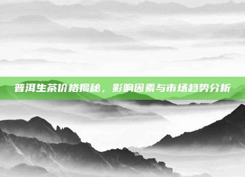 普洱生茶价格揭秘,影响因素与市场趋势分析