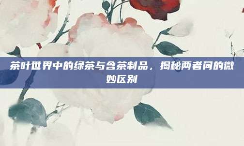 茶叶世界中的绿茶与含茶制品，揭秘两者间的微妙区别