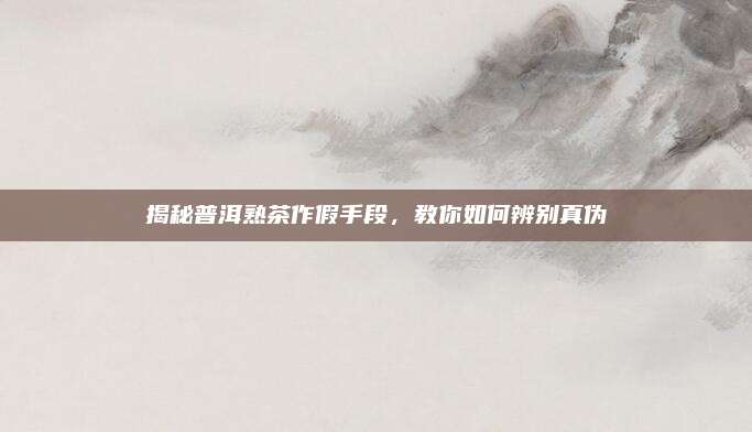 揭秘普洱熟茶作假手段，教你如何辨别真伪