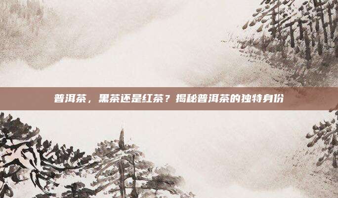 普洱茶，黑茶还是红茶？揭秘普洱茶的独特身份