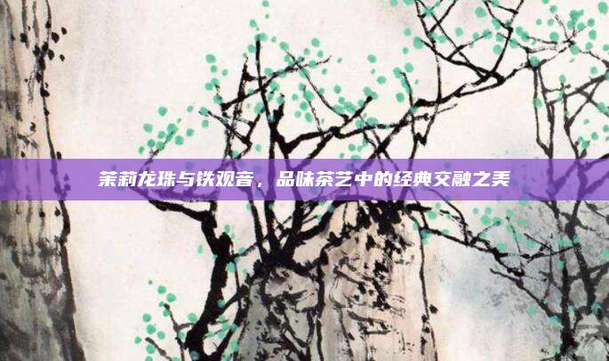 茉莉龙珠与铁观音，品味茶艺中的经典交融之美