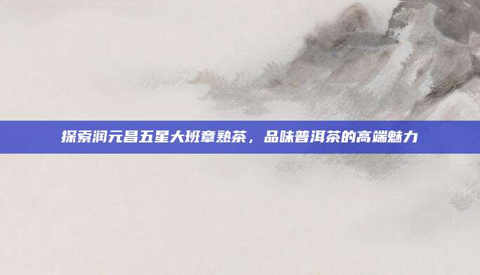探索润元昌五星大班章熟茶，品味普洱茶的高端魅力