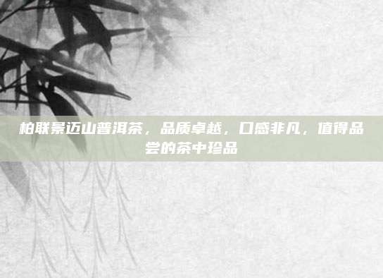 柏联景迈山普洱茶，品质卓越，口感非凡，值得品尝的茶中珍品
