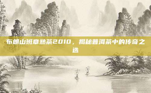 布朗山班章熟茶2010，揭秘普洱茶中的传奇之选