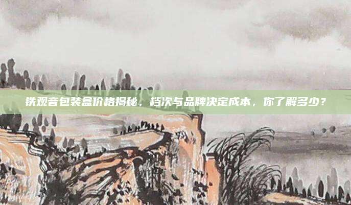 铁观音包装盒价格揭秘，档次与品牌决定成本，你了解多少？