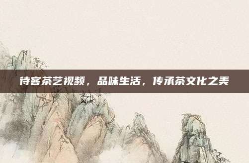 待客茶艺视频，品味生活，传承茶文化之美