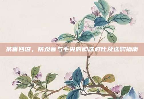 茶香四溢，铁观音与毛尖的韵味对比及选购指南