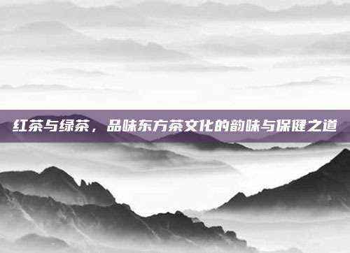 红茶与绿茶，品味东方茶文化的韵味与保健之道