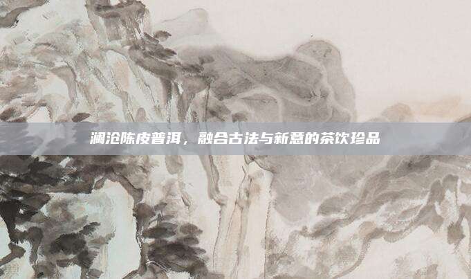 澜沧陈皮普洱，融合古法与新意的茶饮珍品
