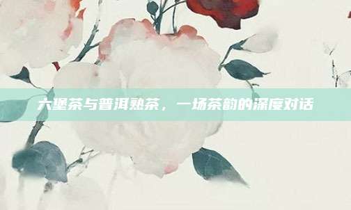 六堡茶与普洱熟茶，一场茶韵的深度对话