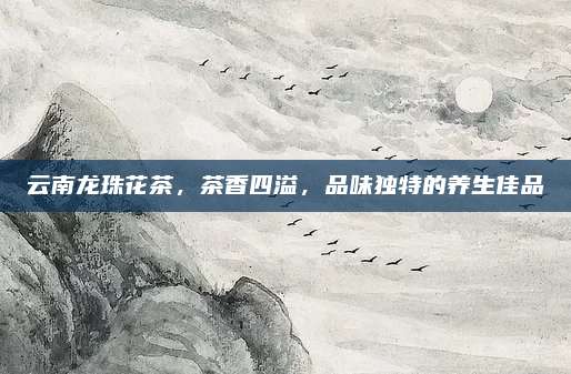 云南龙珠花茶，茶香四溢，品味独特的养生佳品