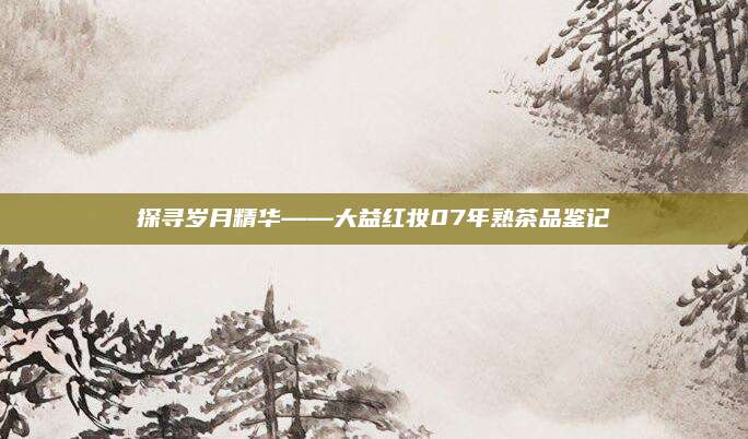 探寻岁月精华——大益红妆07年熟茶品鉴记