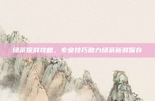绿茶保鲜攻略,专业技巧助力绿茶新鲜保存