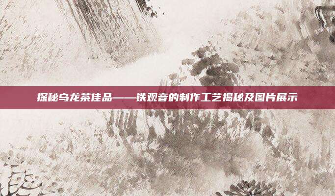 探秘乌龙茶佳品——铁观音的制作工艺揭秘及图片展示