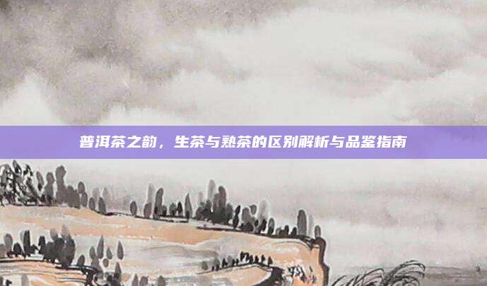 普洱茶之韵,生茶与熟茶的区别解析与品鉴指南