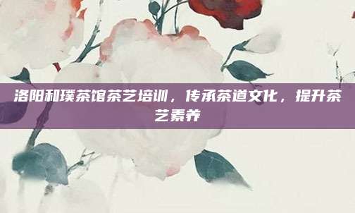 洛阳和璞茶馆茶艺培训，传承茶道文化，提升茶艺素养