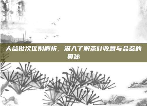 大益批次区别解析,深入了解茶叶收藏与品鉴的奥秘
