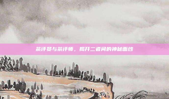 茶评员与茶评师,揭开二者间的神秘面纱