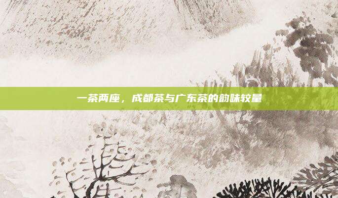 一茶两座，成都茶与广东茶的韵味较量