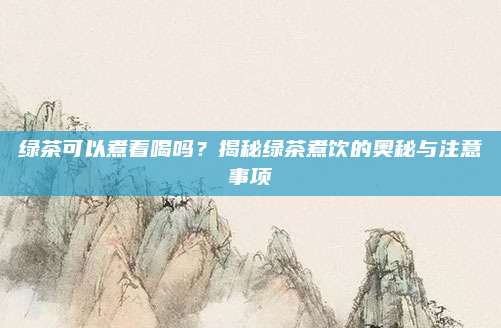 绿茶可以煮着喝吗？揭秘绿茶煮饮的奥秘与注意事项