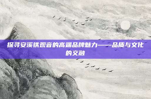 探寻安溪铁观音的高端品牌魅力——品质与文化的交融